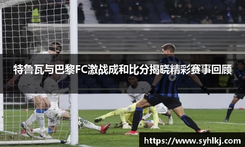 特鲁瓦与巴黎FC激战成和比分揭晓精彩赛事回顾
