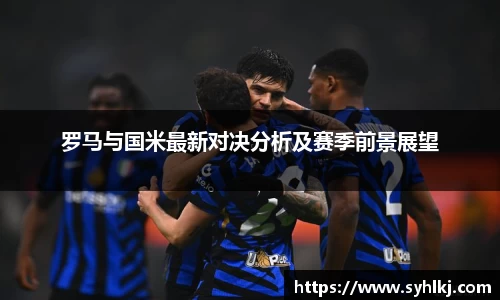 罗马与国米最新对决分析及赛季前景展望