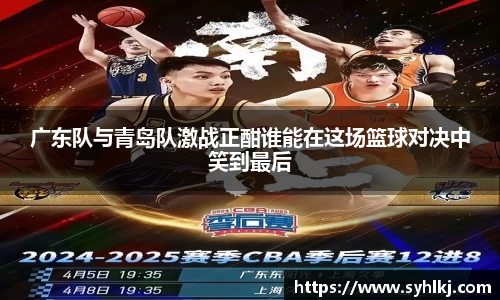 广东队与青岛队激战正酣谁能在这场篮球对决中笑到最后