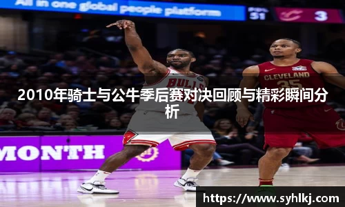 2010年骑士与公牛季后赛对决回顾与精彩瞬间分析