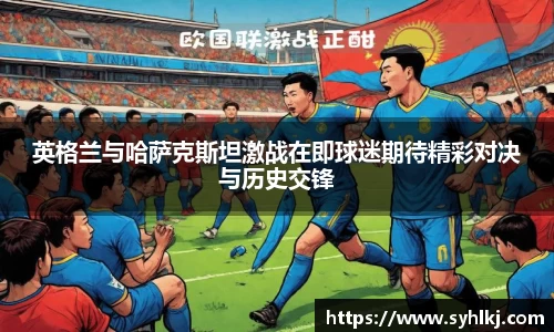 英格兰与哈萨克斯坦激战在即球迷期待精彩对决与历史交锋